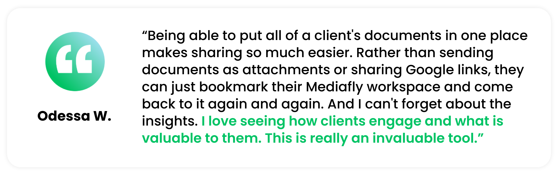A quote from a recent Mediafly G2 Review that says "Being able to put all of a client's documents in one place makes sharing so much easier. Rather than sending documents as attachments or sharing Google links, they can just bookmark their Mediafly workspace and come back to it again and again. And I can't forget the insights. I love seeing how clients engage and what is valuable to them. This really is an invaluable tool." - Odessa W.